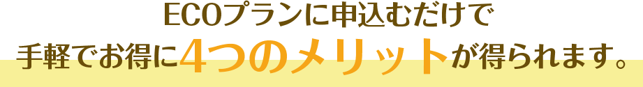 ECOプランに申込むだけで手軽でお得に４つのメリットが得られます。